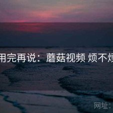 用完再说：蘑菇视频 烦不烦