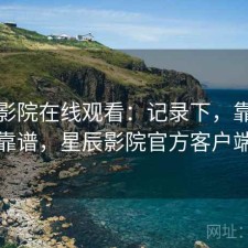 星辰影院在线观看：记录下，靠谱不靠谱，星辰影院官方客户端