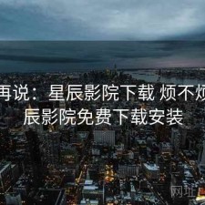 用完再说：星辰影院下载 烦不烦，星辰影院免费下载安装