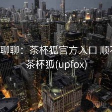 随便聊聊：茶杯狐官方入口 顺不顺，茶杯狐(upfox)