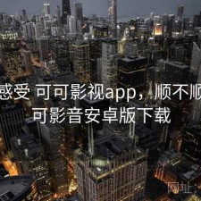 直说感受 可可影视app，顺不顺，可可影音安卓版下载