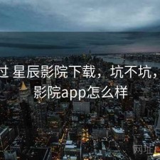 对比过 星辰影院下载，坑不坑，星辰影院app怎么样