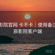 星辰影院官网 卡不卡｜使用备注，星辰影院客户端