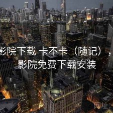 星辰影院下载 卡不卡（随记），星辰影院免费下载安装