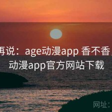 用完再说：age动漫app 香不香，age动漫app官方网站下载
