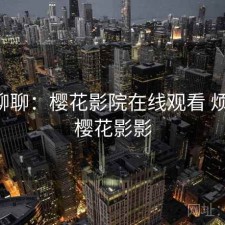 随便聊聊：樱花影院在线观看 烦不烦，樱花影影