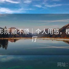 樱花影院 顺不顺｜个人用感，樱花影厅