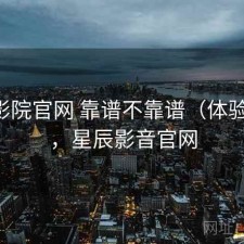 星辰影院官网 靠谱不靠谱（体验片段），星辰影音官网