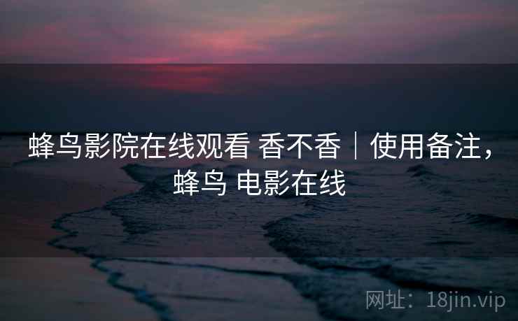 蜂鸟影院在线观看 香不香｜使用备注，蜂鸟 电影在线  第2张