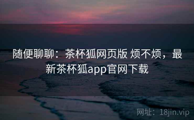 随便聊聊：茶杯狐网页版 烦不烦，最新茶杯狐app官网下载  第1张