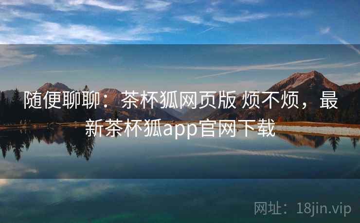 随便聊聊：茶杯狐网页版 烦不烦，最新茶杯狐app官网下载  第2张