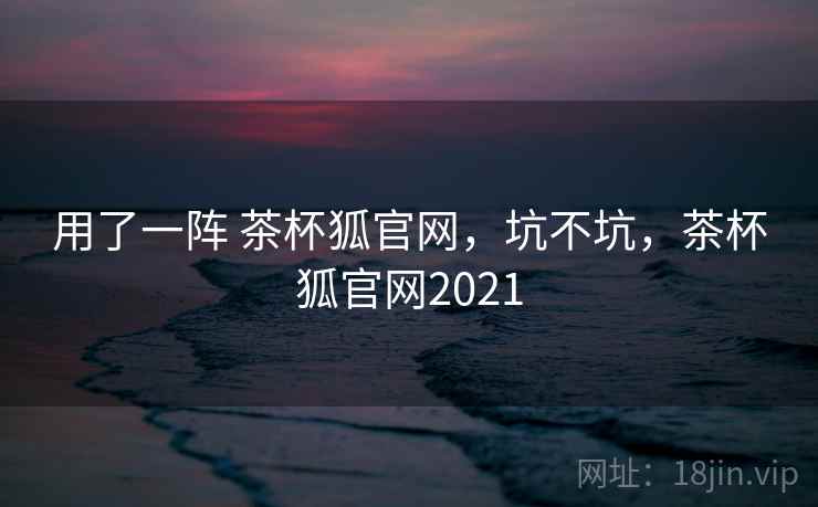 用了一阵 茶杯狐官网，坑不坑，茶杯狐官网2021  第1张