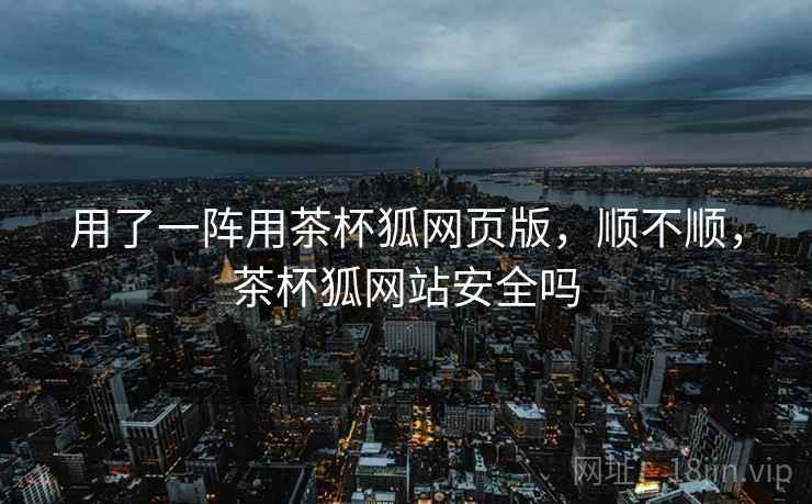 用了一阵用茶杯狐网页版，顺不顺，茶杯狐网站安全吗  第1张