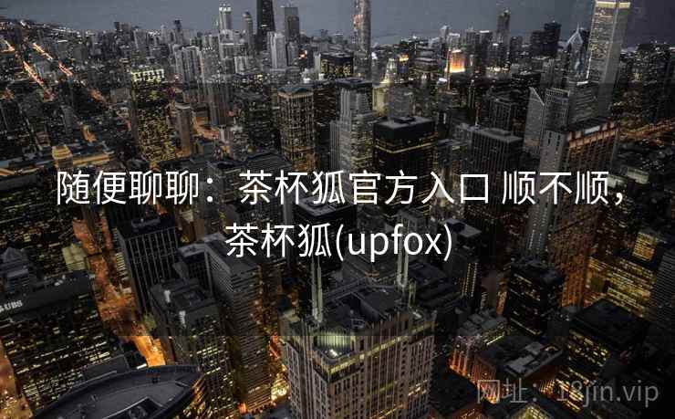 随便聊聊:茶杯狐官方入口 顺不顺,茶杯狐(upfox) 第1张 随便聊聊:茶杯狐官方入口 顺不顺,茶杯狐(upfox) 第1张