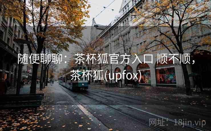 随便聊聊:茶杯狐官方入口 顺不顺,茶杯狐(upfox) 第2张 随便聊聊:茶杯狐官方入口 顺不顺,茶杯狐(upfox) 第2张