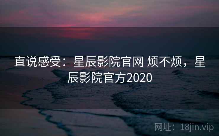 直说感受：星辰影院官网 烦不烦，星辰影院官方2020  第1张