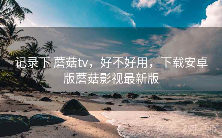 记录下 蘑菇tv，好不好用，下载安卓版蘑菇影视最新版  第1张