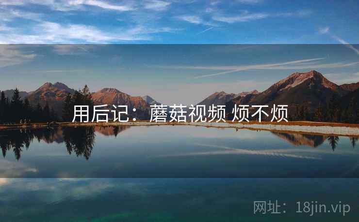用后记：蘑菇视频 烦不烦  第2张