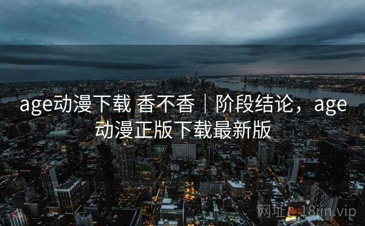 age动漫下载 香不香｜阶段结论，age动漫正版下载最新版  第1张