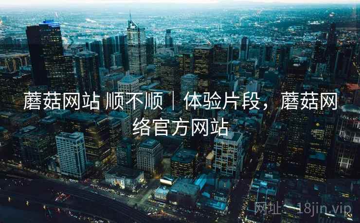 蘑菇网站 顺不顺｜体验片段，蘑菇网络官方网站  第2张