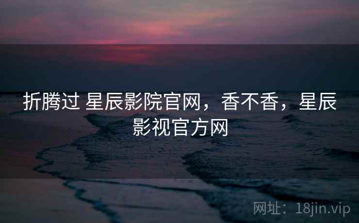 折腾过 星辰影院官网,香不香,星辰影视官方网 第1张 折腾过 星辰影院官网,香不香,星辰影视官方网 第1张