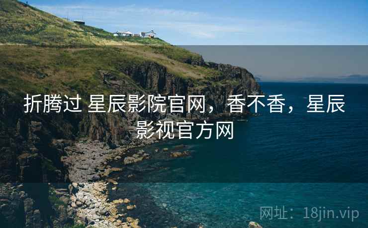 折腾过 星辰影院官网,香不香,星辰影视官方网 第2张 折腾过 星辰影院官网,香不香,星辰影视官方网 第2张