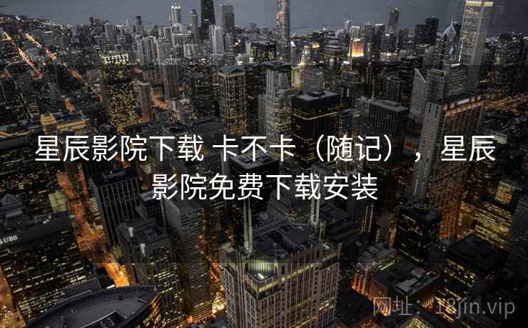 星辰影院下载 卡不卡(随记),星辰影院免费下载安装 第1张 星辰影院下载 卡不卡(随记),星辰影院免费下载安装 第1张