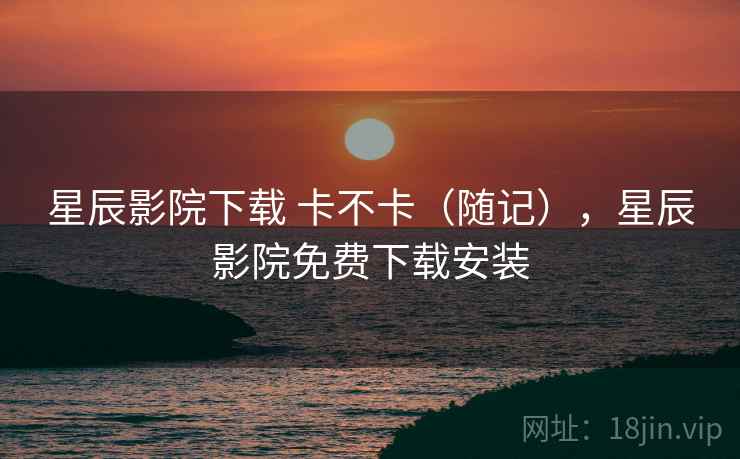 星辰影院下载 卡不卡(随记),星辰影院免费下载安装 第2张 星辰影院下载 卡不卡(随记),星辰影院免费下载安装 第2张