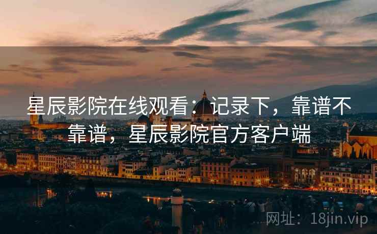 星辰影院在线观看:记录下,靠谱不靠谱,星辰影院官方客户端 第2张 星辰影院在线观看:记录下,靠谱不靠谱,星辰影院官方客户端 第2张