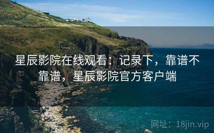 星辰影院在线观看:记录下,靠谱不靠谱,星辰影院官方客户端 第1张 星辰影院在线观看:记录下,靠谱不靠谱,星辰影院官方客户端 第1张