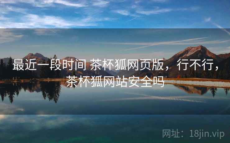 最近一段时间 茶杯狐网页版,行不行,茶杯狐网站安全吗 最近一段时间 茶杯狐网页版,行不行,茶杯狐网站安全吗