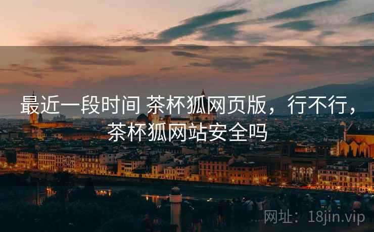 最近一段时间 茶杯狐网页版,行不行,茶杯狐网站安全吗 最近一段时间 茶杯狐网页版,行不行,茶杯狐网站安全吗