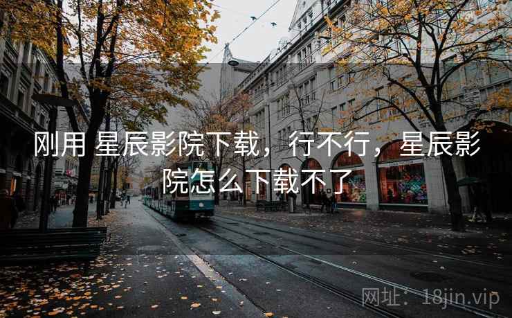 刚用 星辰影院下载,行不行,星辰影院怎么下载不了 第2张 刚用 星辰影院下载,行不行,星辰影院怎么下载不了 第2张