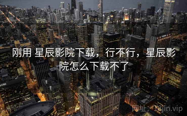 刚用 星辰影院下载,行不行,星辰影院怎么下载不了 第1张 刚用 星辰影院下载,行不行,星辰影院怎么下载不了 第1张