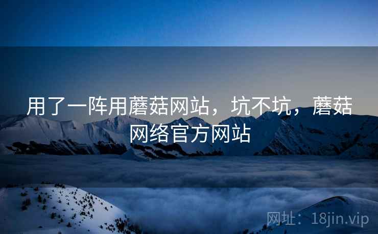 用了一阵用蘑菇网站，坑不坑，蘑菇网络官方网站  第1张