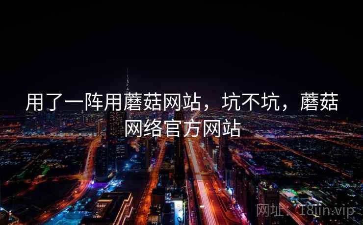用了一阵用蘑菇网站，坑不坑，蘑菇网络官方网站  第2张