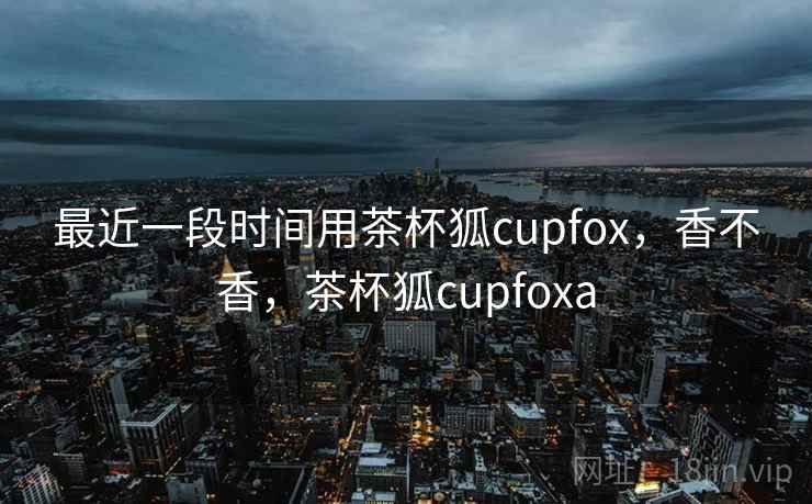 最近一段时间用茶杯狐cupfox，香不香，茶杯狐cupfoxa  第1张