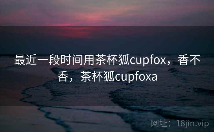 最近一段时间用茶杯狐cupfox，香不香，茶杯狐cupfoxa  第2张